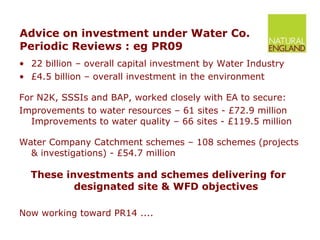 Advice on investment under Water Co. Periodic Reviews : eg PR09 22 billion – overall capital investment by Water Industry £4.5 billion – overall investment in the environment For N2K, SSSIs and BAP, worked closely with EA to secure: Improvements to water resources – 61 sites - £72.9 million Improvements to water quality – 66 sites - £119.5 million Water Company Catchment schemes – 108 schemes (projects & investigations) - £54.7 million These investments and schemes delivering for  designated site & WFD objectives Now working toward PR14 .... 