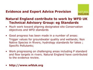 Evidence and Expert Advice Provision Natural England contribute to work by WFD UK Technical Advisory Group: eg Standards  Much work toward aligning designated site Conservation objectives and WFD standards Good progress has been made in a number of areas: Trigger values for groundwater quality and wetlands; Non Native Species in Rivers; hydrology standards for lakes ; Specific Pollutants; Work progressing on challenging areas including P standard and flow targets in rivers. Natural England have contributed to the evidence review. http://www.wfduk.org 