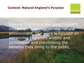 Context: Natural England’s Purpose Natural England is the government’s independent adviser on the natural environment. Our work is focused on enhancing England’s wildlife and landscapes and maximising the benefits they bring to the public. 