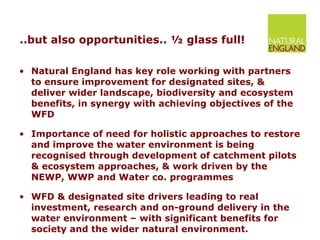 ..but also opportunities.. ½ glass full! Natural England has key role working with partners to ensure improvement for designated sites, & deliver wider landscape, biodiversity and ecosystem benefits, in synergy with achieving objectives of the WFD Importance of need for holistic approaches to restore and improve the water environment is being recognised through development of catchment pilots & ecosystem approaches, & work driven by the NEWP, WWP and Water co. programmes WFD & designated site drivers leading to real investment, research and on-ground delivery in the water environment – with significant benefits for society and the wider natural environment.  