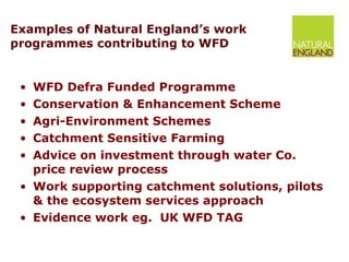 Examples of Natural England’s work programmes contributing to WFD  WFD Defra Funded Programme  Conservation & Enhancement Scheme Agri-Environment Schemes Catchment Sensitive Farming Advice on investment through water Co. price review process Work supporting catchment solutions, pilots & the ecosystem services approach  Evidence work eg.  UK WFD TAG 