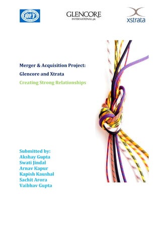 Merger & Acquisition Project:
Glencore and Xtrata
Creating Strong Relationships




Submitted by:
Akshay Gupta
Swati Jindal
Arnav Kapur
Kapish Kaushal
Sachit Arora
Vaibhav Gupta
 