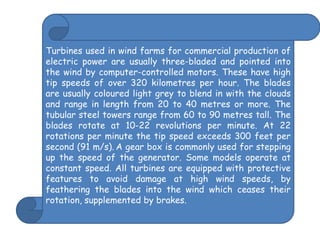 Turbines used in wind farms for commercial production of electric power are usually three-bladed and pointed into the wind by computer-controlled motors. These have high tip speeds of over 320 kilometres per hour. The blades are usually coloured light grey to blend in with the clouds and range in length from 20 to 40 metres or more. The tubular steel towers range from 60 to 90 metres tall. The blades rotate at 10-22 revolutions per minute. At 22 rotations per minute the tip speed exceeds 300 feet per second (91 m/s).A gear box is commonly used for stepping up the speed of the generator. Some models operate at constant speed. All turbines are equipped with protective features to avoid damage at high wind speeds, by feathering the blades into the wind which ceases their rotation, supplemented by brakes. 