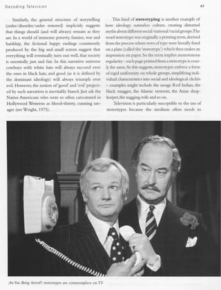 D e c oding T ele vision                                                                                               47


    Similarly, the general structure of storytelling          This kind of stereotlping      is another example of
(order/disorder/order                       suggests how ideology naturalisesculture, creating distorted
                           restored) implicitly
that things should (and will always) remain as they  myths about different social/national/racial groups.The
are. In a world of immense poverty, famine, war and  word stereotype rvas originally a printing term, derived
hardship, the fictional     happy endings consistently     from the processrvhere rorvs ofrype rvere Literally fixed
produced by the big and small screen suggest that          on a plate (ca1led
                                                                            the'stereowpe') s.hich then makesan
everything will eventually turn out well, that sociery     impression on paper.So the term implies nonotonous
is essentially just and fair. In this narrative universe   regularity - eachpageprinted from a stereorypeis exarf-
cowboys with white hats wiil always succeed over                                      stereotypes
                                                           ly the same.Asthis suggests,          enforce a form
the ones in black hats, and good (as it is defined by      of rigid uniformirv on whole groups, simpLifting indi-
the dominant    ideology) will     always triumph   over   vidual characteristics into social and ideological clich6s
evil. Flowever, the notion of 'good' and'evil'project-     - examples might include the savageRed Indian, the
ed by such narratives is inevitably biased.Just ask the    black mugger, the Islamic terrorist, the Asian shop-
Native Americans who were so often caricatured in          keepeq the nagging wife and so on.
           -Westerns as biood-thirsty, cunning sav-            Television is particular   susceptible to the use of
Hollywood
ages(seeWright. 1975).                                     stereotypes because the medium          often needs to




 AreYou Being Serued?:
                     stereotypes are commonplace onTV
 