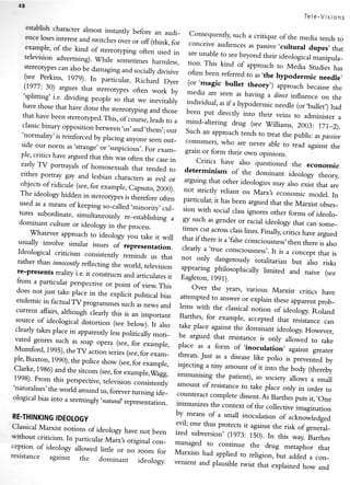 fa
                                                                                                                Tel e-V i si ons
      establishcharacter almost instantly
                                                  before           consequently,such a critique of
      encelosesinterestand switches                      i" Td-                                             the media tends to
                                          over or off (think, for .o.r."irr.                             ,cultural
      example' of the kind of stereotyping                                                     as passive          dupes, that
                                                                                  ",rar.rr..,
                                                    often used in are unable to see
      television advertising)''while                                                       beyond their ideorogicalmanipula-
                                          somei"imesharmless, rion. This
     stereotypes alsobe damaging                                                   kind of approach to Media
                    can                      and sociallydivisive often been                                       Studies has
     (see Perkins' 1979)' rn particular,                                            referred to as.the hypodermic
                                                                                     -bullet
                                                   Richard Dyer 1o.'mugi"                                               needle,
     (1977: 30) argues that stereotypes                                                        theory,) approach becausethe
                                                  often work by media aL seen
     'splitting' i'e' dividing people                                                    as having a dircctinfluence on
                                         so that we inevitably individuar,                                                   the
    havethosethathavedonethestereotypingand,those                                  asif a hypodermic needle (or,bunet,)
                                                                                                                            had
                                                                  been put'i...rty           into their veins to administer
    that havebeen stereofyped'This,                                                                                             a
                                            or.o,rrrJ, leadsto a
    classic  binary opposition befween.us,"rrd,th._,;                                   drog (see w.illiams, 2003: 171_2).
                                                             or*  -i.rd-"lt.ri.rg
                                                                  Such an .ppi.*f, tends to treat
    'normaliry'is reinforced by placing                                                                   the public aspassiue
                                               anyoneseenout- consumers,
   side our norm as       lstrange'                                                who are never abre to ,""a against
                                    or'suspicious'. For exam- grain                                                         the
   ple, critics havearguedthat this                                       or form their own opinions.
                                                                     -;;;.;';;".
                                         was often the casein -
   early TV portrayals of homosexuals                                                      also questioned the economic
                                                 that tended to deterrninism
   either portray gay and lesbian                                                       of the dominant ideology theory
                                         charactersas evil or arguing
   objects of ridicule (see'for example'                                      rtr", orrr.. ideorogiesmay also
                                                                                                                 exist that are
                                                capsuto, 2000). ,rot ,tri.ay reriant
   The ideology hidden itt                                                                  on Marxt economic moder.
                                              is thereforeoften p".ti.ol"., it                                               In
                                't"t"orypt'                                        h", b".., argued that the Marxist
                                                                                                                        obses-
                                         ,t."*,i',".," .,",,
  ilil ffiffitff:|ffi;#      *-H;;:I y
  dominant orideology p.oc.,,.-''"*
                                                           ignores rorms
                                                               other orideolo
           curture      i,,th"
      whatever approach                I il:::T:.?:1,':::ffiL,'#i"fl,i:ff:".:T;
                         to ideology fou take it will
                                                                 that if there is a'farseconsciousness,then
  usually involve similar issues                                                                            there is arso
                                 of reptesentation.              clearly a'true consciousness,.  It is a concept that is
  :h:':il*     ,;';:":::;il#:;:?:f.;*#.:1,                       "., .'r--0""*erouslv
                                                                                   ,otari,arian arso
                                                                                             but
                                                                 appearing philosophically limited
                                                                                                   risks
  re-presents reality i.e. it construcb                                                            and naive (see
 fro- p-ri.;,;;Jp..ti,,.                 "ro "rn..rr-ttot        t'%H'f:t,;",,,
      "                             or pointo,-.*lF,T
 does not just take place in the explicit political                                       various
                                                                                                Marxist
                                                                                                      criricshave
                                                    bias        .*.-nL        ;;;r*..     or explain theseapparentprob_
 endemic in factualTV programmes
                                      such asnews and           lems with the classical
 current afFairs'
                although clearly this is an important                                        notion of ideology. Roland
                                                                Barthes, for example, accepted
 source of ideological distortion (see                                                                 that resistancecan
                                        below)' It also         take place
clearly takesplace in apparently                                                       the dominant ideology.
                                                                                                                -Frowever,
                                  lesspolitically moti-         he argued"*;* resistanceis
                                                                               tiat
vated genres such as soap opera                                                                     only a'owed to take
                                    (see,for example,          plr..
Mumford' 1995)'the TV action series                                         a form of.inocuration, against
                                       (see, exam-                      ",                                         greater
                                             for               threats.Just as a disease
ple' Buxton' 1990)'the police show                                                            like porio is prevented by
                                     (see, example,
                                          for                  injectin! tirry
clarke'1986)andthesitcom(see,forexample,wagg,                                                of it into the boay (thereby
                                                                           "        "-oort
                                                               i--rrrrili.r*,t.       patient), so sociefy allows a
1998)'rrom this perspective,                                                                                        sma'
                               television consistently         amount of resist;
'naruralises'the around forever
             world    us,     t.rrrrrrrg
                                      id.-                     counteract
                                                                       ."rrnl:,tJ';:r#:fJffitt#,
ological biasinto a seemingly'r
                                atural' represerr]ao.r.                                                           ,rr[j:
                                                               immunizes th" .orrt.*t of the conective
                                                                                                      imagination
RE_THINKING                                                      means of a small inocularion of
          IDEOIOG'                                                                                  acknowledged
classical
        Marxist'otio,,,
                   ofideology not
                           have been;:1ffi"H"*;',it
without criticism'
                 In particular lvr"ot original con-                                        iff1i1;,1'HTl*;
                                                              managed to continue the drug
ception of ideology allowed                                                                         metaphor that
                             little or tto      fo,           tvtarxilts rr"a
resistance against the                     -o-                                       to religion, but added a con-
                            dominant ideology.                                "ppr*a
                                                              venient and prausibletwist that
                                                                                                explained how and
 