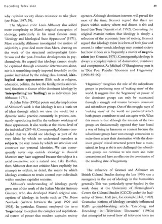 De codi n g Telev is ion                                                                                                49


why capitalistsociety allows resistance take place
                                         to              operates.Although dominant interests will prevail for
(see  Fiske,t987:39).                                    most of the tirne, Gramsci argued that there are
     The Algerian critic Louis Althusser also added      places within      society where real dissent is felt and
more complexity to Marx's original conception of         heard (seeTony Bennett et aI. 1992). Contesting the
ideology, particularly in his most famous essay,         original    Marxist notion     that ideology is simply a
'Ideology and Ideological StateApparatuses'   (1971).    reflection of the economic base of sociery Gramsci
Most crucially,Althusser investigatedthe notion of       argued that ideology exists in a form ofbothJorce and
subjectiuity great deal more than Marx, drawing on
            a                                            consent.In other words, ideology may control society
the work of the structural anthropologist L6vi-          but how it does so is frequendy a matter of negoti-
Strauss  and the post-Freudian developmentsin psy-       ation (see Gramsci, 1971). Consequently, ideology is
choanalysis. argued that ideology cannot simply
              He                                         always a complex         system of domination,    resistance
be explainedthrough economic determinantsalone,          and compromise. As Michael O'Shaughnessy puts it
nor is it something simply imposed forcefully on the     in 'Box     Pop: Popular Television and Hegemony'
passive                                Instead,ideo-
         individual by the ruling class.                 (1990: 89-90):
logical state apparatuses (ISAs such as religion,
education,politics,the law,the family,media and cul-        'Hegemony' recognises the role of the subordinate
ture) function in favour of the dominant ideology by        groups in producing ways of 'making sense' of the
 'interpellating' (or'hailing') us as individuals (see                       that the'hegemony'or power of
                                                            world. It suggests
Althusser, 1971).                                           the dominant          groups can only be maintained
    AsJohn Fiske(1992a)    points out, the implication      through a struggle and tension between dominant
ofAlthusser'swork is that ideology is not a'static set      and subordinate groups. Out of this struggle, ways of
of ideas through which we view the world, but a             'making sense' of the world are produced which
dynamic social practice, constantly in process,  con-       both groups contribute to and can agree with.What
stantly reproducingitself in the ordinary workings of       this means is that although the interests of the two
theseapparatuses. alsoworks at the micro-level of
                   It                                       groups are fundamentally opposed they have found
the individual' (287-8). Consequendy,Althusser   con-       a way of living in harmony or consent because the
cluded   that we should see ideology as part of the         subordinate groups have won enough concessionsto
very fabric by which we understand ourselves as             make them accept their domination while the dom-
subjects, the very meansby which we articulateand           inant groups' overall structural power base is main-
                                     'We can conse-
construct our personal identities.                          tained. As long as this is not challenged the subordi-
quendy never step outside ideology as classical             nate grouPs can continue to win more and more
Marxism may havesuggested      because subjectis a
                                        the                 concessionsand have an effect on the constitution of
socialconstruction, a natural one. Like Barthes,
                   not                                      the resulting state of hegemony.
then,Althusserdoesnot criticise Marx explicitly but
attempts to explain, in detail, the means by which           The      influence    of Gramsci and Althusser on
ideology continues to retain control over individuals    British Cultural Studies during the late 1970s saw a
within modern capitalist   societies.                    resurgence in the use of ideology in the humanities
    Althusser's understanding of ideology patly          generally. This was particularly     spear-headed by the
grew out of the work of the Italian Marxist Antonio      work       done   at the Universiry     of tiirmingham's
Gramsci, who also developedMarxt original con-           Centre for Cultural Studies (CCCS) under the lead-
ception of ideology in books such as The Prison          ership of Stuart Hall (see,for example, Hail, 1982).
 Notebooks  (written between the years 1929 and          Gramscian notions of ideology certainly influenced
 1935).  In particular, Gramsci employed the term        Hall's ground-breaking    article 'Encoding     and
 'hegemony'to explain the complex and sophisticat-       Decoding          in   Television    Discourse'     (1980a)
 ed system of power that modern capitalist sociery       that attempted to reveal how all television texts are
 