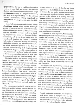 5l
                                                                                                           Tele_Visions

     'polysemic'i.e.    they can be read by audiences in a       little too narrow in its focus. As the clear_cut
                                                                                                                    binary
     nurnber of ways. Such an approach to television
                                                                 oppositions of the Cold'War began to break
                                                                                                                    down,
     clearly revealed how audiences do sometimes
                                                     accepr      so the race, class and gender wars also seemed
     the 'dorninant'                                                                                                 to be
                       reading of a programme. Flowever.         acquiring more complicated cultural patterns.
     Hall went on to argue that they can also resist                                                                  This
                                                       that      appeared to be reflected in a growing interest
     'encoded' interpretation, offering .negotiated,                                                                    rn
                                                        or       'identity politics'that, while still interesred
     'oppositional"decodings,                                                                                    in social
                                  in their place (see Hall,     class,also focused more on issues of gender,
                                                                                                                  sexuali_
     1980a).
                                                                ry ethniciry nadonal identiry and so on. As the fem_
       It was Hall's article that arguably inspired the rise
                                                                inist mantra 'the personal is political, appeared
   of audience studies, which became increasingly                                                                       to
                                                                suggest, critics argued that we were now living
  popular inTelevision, Film and Media Studies                                                                        in a
                                                      in the    world where more than just brutal economics
   1980s and 1990s (seeChapter 6).'!Vhen it was                                                                     could
                                                     recog_     determine human consciousness.
  nisedjust how active audiences could be at decod_
                                                                      Originating in socio_linguistics, discourse the_
  ing programmes the notion of a dominant ideology
                                                                ory proved particularly attractive to this new
  indoctrinating                                                                                                devel_
                 all viewers in the exact same way              opment in Cultural Studies. Discourse theory
 seemed overly simplistic (see Chapter 2). However,                                                             argues
                                                                that there are a number of different .discourses,
 Hall's notion of a 'preferred' reading was eventually                                                               at
                                                                work within sociefy at any one time, aclively
 criticised for suggesting rhat the critic could ever                                                            con_
                                                      be        structing the world around us and making
 sure which reading was preferred or that there                                                               sense of
                                                    was         and reproducing realiry by fixing meanirigs.
 even one preferred reading at all. Despite grandng                                                             These
                                                               discourses might include institutional
 audiences with the power to offer various readings                                                         discourses
                                                     of        such as legal, medical, educational, journalisric
 a text, his notion ofa.preferred,reading still                                                                     or
                                                suggest_       even popular discourses such as pop music,
 ed that there was a'dominant ideology, at work,                                                                siang,
                                                   even        regional dialects and so on. So, although
 if resistance to it could take place (see Morley,                                                          these dis_
                                                   19g0).      courses are not ideologically neutral and
                                                                                                               do fix
      Ideological analysis was certainly losing favour
                                                               meaning, they are not seen as dominant
                                                                                                           or eternal,
 during the 1980s and 1990s with critics
                                                     like      neither are they always economically determined
 Nicholas Abercrombie arguing that once academrcs
                                                               (see Chapter 2).
abandoned the very notion of a dominant ideology
                                                                    Michel Foucault is particularly associated
that ideological analysis itself was redundant (see                                                                 with
                                                                the origins of discourse analysis in Cultural
Abercrombie et aI., 1980). Meanwhile,                                                                           Studies,
                                               Martin          his work investigating the means by which
Barker's Comics: Ideology,power and the Critics (19g9)                                                         different
                                                               discourses influence the social production
                                                                                                              of mean_
continued to develop the classicalnotion ofideol_
                                                               ing.Through his post-structuralist     (see Chapter 2)
ogy by introducingVolosinov's   notion of dialogism            critiques of sociery he showed how legal,
into the debate. Instead ofconceiving ideology                                                                 medical
                                                as a           and even sexual discourses fix the way in which
one-way process, Barker argued that ideorogy                                                                         the
                                                               treatment of crime, illness and deviancy have
forms a 'dialogue' between text and reader (see                                                                    been
                                                               dealt with over time, influencing the way definirions
Chapter 2).
                                                               such as'sane' and'insane' and even .good,
                                                                                                            and,evil,
      The problems associared with ideology and
                                                   the         have been historically constructed (see Foucault,
 shift in the political climate generally towards
                                                   the         1984).As Danaher et al. putit (2000:6):
right (Thatcherism in Britain, Reaganism in
                                              the US
and the general decline in Communism, particularly
                                                                 Foucault was far more interested in, and receptive
the collapse of the BerlinWall in 19g9) may                                                                         to,
                                                partly           work, which, instead of trying to understand
explain the unpopularity of ideological analysis                                                                   the
                                                 after           'one and only' truth of things, tried to ,historicise,
the mid-1980s. In particular, the healy attention
                                                    of           the dilGrent kinds of rrurh, knowledge, rationaliry
Marxist theory on social class was now regarded
                                                  as a           and reason that had developed in cultures.
 