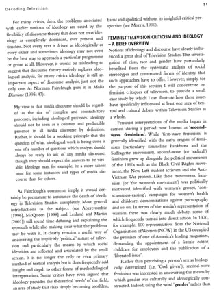 51
D e c oding T ele vtston

                                                                                                                     per-
                                                              banal and apolitical without its insightful critical
    For many critics, then, the problems associated
                                                  by the      spective (see Morris, 1990)'
with earlier notions of ideology are eased
                                               treat ide-
flexibility of discourse theory that does not
                                      ever present and         FEMINIST   TELEVISION    CRITICISM IDEOLOGY
                                                                                                      AND
ology as completely dominant,
                                                         as - A BRIEF      OVERVIEW
timeless. Not every text is driven as ideologically                                                                 influ-
                                                not even       Notionsof ideology discourse clearly
                                                                                      and             have
 every other and sometimes ideology may                                                                           investi-
                                                               enced a great deal ofTelevision Studies'The
 be the best way to approach a particular programme
                                                         to    gation of class, race and     gender have particularly
 or genre at all. However, it would be misleading                                                                    social
                                                    ideo-      benefi.ted from the systematic analysis of
 suggest that discourse theory entirely replaces
                                                                                                        of identity that
                                                is still an stereoq4)es and constructed forms
 fogi.A ana$sis, for many critics ideology                                                                               for
                                            just not the       such approaches have to offer' However, simply
 important aspect of discourse analysis,
                                                    Media      the purpose of this section      I will concentrate on
  only one. As Norman Fairclough puts it in                                                                           small
             (7995:47):                                        feminist critiques of television, to provide a
  Discourse
                                                                                                                     issues
                                                               case study by which I can illustrate how these
                                                                have specifically influenced at least one area of tex-
     My view is that media discourse should be regard-
                                                                                                                           as
                                            contradictory       tual and cultural debate within Television Studies
     ed as the site of complex and
                 including ideological processes'Ideology       a whole.
     processes,
                                                                     Feminist interpretations of the media began rn
      should not be seen as a constant and predictable
                                                                                                                'second-
                                                                earnest during a period now known as
      presence in all media discourse by definition'
                                                                wave feminism'.       While   'first-wave feminism' is
      Rather, it should be a working principle that the
                                                                                                                      femi-
                                                            is generally identified with the early origins of
      question of what ideological work is being done
                                                                                                                          the
                                                                 nism (particularly Emmeline Pankhurst and
      one of a number of questions which analystsshould
                                                                 Suffragette movement),     second-wave (or'radical')
      always be ready to ask of any media discourse'
                                                to be vari-      feminism grew up alongside the political movements
      though they should expect the answers
                                                                                                                     move-
                                                      salient of the 1960s such as the Black Civil Rights
       able. Ideology may, for example, be a more
                                                         dis-    ment, the New Left student activism and the Anri-
       issue for some instances and types of media
                                                                                                                       femi-
                                                                 Vietnam'War protests. Like these movements'
       course than for others'
                                                                  nism (or'the women's movement')          was politically

                                                              motivated, identified with women's groups''con-
       As Fairclough's comments imply' it would cer-
                                                    ideol-    sciousness-raising', campaigns for women's health
  tainly be premature to announce the death of
                                                   general    and childcare, demonstrations against pornography
  ogy in Television Studies completely' Most
                                                                                                                    of
                                                              and so on. In terms of the media's representation
  introductions to the subject (see Abercrombie
                                                              women there was clearly much debate'          some of
                                 and Lealand and Martin
   11996l, McQueen [1998]
                              defining and explaining the     which frequently turned into direct action' In 1970'
   iZOOrll still spend time
                                                 problems     for example, 100 representatives from the National
   approach while also making clear what the
                                                           of Organisation ofW'omen (NOVD in the US occupied
         b" with it. It clearly remains a useful way
   -"y                                              televi-    the premises of one of America's leading magazines'
   uncovering the implicitly 'political' nature of
                                                                                                      female editor'
                                                      social demanding the appointment of a
   sion and particularly the means by which
                                                 the small     childcare for employees     and the publicacion of a
   identities are reflected and articulated by
                                            even primary       'liberated issue'.
    screen. It is no longer the only or
                                                         add        Rather than perceiving a person's sex as biologi-
    method of textual analysis but it does frequently
                                                                cally determined (i.e. 'God given'), second-wave
    insight and depth to other forms of methodological                                                              by
                                                         that   feminism was interested in uncovering the means
    interpretation. Some critics have even argued
                                                       field'   which gender was culturally   and ideologically con-
    ideol,ogy provides the theoretical 'teeth' of the                                                             than
                                                  toothless'    structed. Indeed, using the word'gender'rather
     an areaof study that risks simply becoming
 