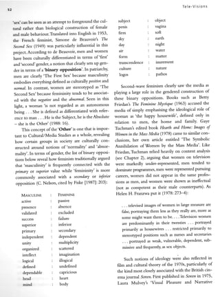 Tele-Visions


                                                                          subject           :        object
'sex'can be seen as an attempt to foreground the cul-
                                                                          penis             :        vagina
urral rather than biological construction of female
                                                                          firm              :        soft
and male behaviour.Translated into English in 1953'
                                   de Beauvoir's The
                                   Simone                                 sky                   :     earth
the   French      ferninist,
                                                                          day                   :     night
Seconil Sex (1949) was particularly influential in this
                                                                          air                   :     water
project. According to de Beauvoir, men and women
                                                                          form                  :     mafier
have been culturally differentiated in terms of 'first'
                                                                          transcendence         :     inurement
and'second'gender, a notion that clearly sets up gen-
                                                                          culture               :     nature
der in terms of a'binary opposition'' In patriarchy,
                                                                          logos                 :     pathos
men are clearly'The First Sex'because masculiniry
embodies everything defined as culturallyposititte               and
                                                                            Second-wave feminism clearly saw the media as
normal.In contrast, women are stereotyped as 'The
Second Sex'because femininity tends to be associat-                     playing rlarge role in the gendered construction of

ed with the negatiueand the abnormal' Seen in this                      these binary oppositions' Books such as Betty

light, a woman'is not regarded as an autonomous                         Friedan's The Feminine Mystique (1963) accused the

being . . . She is defined as differentiated with refer-                media of simply emphasising the ideological role of

ence to man . . . He is the Subject, he is the Absolute                 woman as 'the happy housewife', defined only in
                                                                        relation    to   men,       the   home    and family'   Gaye
- she is the Other' (1988: 16).
    This concept of the'Other'is                   one that is impor-   Tuchman's edited book Hearth and Home: Images of

 tant to Cultural/Media Studies as a whole, revealing                   Women in the Mass Media (1'978) came to similar con-

 how certain groups in society are culturally con-                      clusions, her own article entitled 'The Symbolic
                                                                                        'Women by the Mass Media'' Like
 structed around notions of 'normality' and 'abnor-                     Annihilation of

 mality'.In terms of gender, the list of binary opposi-                 Friedan, Tuchman relied heavily on content analysis

 tions below reveal how feminists traditionally argued                  (see Chapter 2), argoing that women on television

 that 'masculinity' is frequently connected with the                    were markedly under-represented, men tended to

 primary or suyteriorvalue while 'femininity' is more                   dominate progralru'nes,men were representedpursuing

 commonly    associated with a secondary ot inferior                    careers, women did not appear in the same profes-

 opposition (C. Nelson, cited by Fiske [1987]:203):                     sions as men, and women were shown as inef[ectual
                                                                        (not as competent as their male counterparts)' As

      MascwrNE             :        FnurNtr.rn                          Helen H. Franrwa Put it (1978:273-4):

      active               :        passive
                           :        absence                                 . . . televised images of women in large measure are
      Presence
      validated            :        excluded                                false,portraying them less as they really are, more as

      success              :        failure                                 some might want them to be. . . .Television women

      superior             :        inferior                                are predominantly in their twenties . . ' portrayed

      primary                  :    secondary                               primarily as housewives . . . restricted primarily to

      independent              :    dependent                               stereotyPed positions such as nurses and secretaries

      unity                    :    multiplicity                            . . . portrayed as weak, vulnerable, dependent, sub-

      organized                :    scattered                               missive and frequently, as sex objects'

      intellect                :    imagination
                                                                             Such notions of ideology *...        reflected in
      logical                  :    illogical                                                                "l,o
      defined                  :    undefined                            film and cultural theory of the 1970s, particularly of

      dq>endable               :    capricious                           the kind most closely associatedwith the British cin-

      h€ad                     :    heart                                ema journal Sueen.First published in Screen t9T5'
                                                                                                                    in
                                                                         Laura Mulvey's 'Visual Pleasure      and Narrative
      mind                     :    body
 