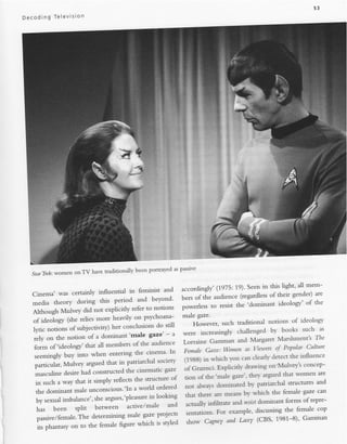 Dec oding   Televlslon




                                                                                    z
                                                                                    .,
                                                                                    .:,




                                                                                             t:.:..1
                                                                                              .:.,:




                                                             as passrve
   Star'Ilek:women onTV    have traditionally been portrayed


                                                                                                   this light' ali mem-
                                            in feminist and       accordingly' (1975:19)' Seen in
   Cinema' was certainly influential                                                               of their gender) are
                                     period and beyond'           bers of the audience (regardless
   media theory during this                                                                            ideology' of the
                                             refer to notlons     powerless to resist the 'domi'nant
   Although Mulvey did not explicitly
                                    heavily on psychoana-         male gaze.
   of ideoiogy (she relies more                                                     such traditional notions of
                                                                                                                    ideology
                                                                      H"o*.rr.r,
                                    her conclusions do. sti'll
   iy,r. ,to,iln, of subjectivity)                                                                     by   books such as
                                            'male gaze' -         were increasingly challenged
   rely on the notion of a dominant                          ^                            and Margaret Marshment's
                                                                                                                          Tlle
                                                                  Lorraine Gamman
    form of ideology'   that all members of the audience                                                  qi PoPular Culure
                                   entering the cinema' In        Fentale Gaze: Wortmt as l'iett'ers
    seemingiy b.ty i'-tto when                                                                  clearil detect the influence
                                       in patriarchal socieq'     (1988) in rl'hich vou can
    particular, Mulvey argued that                                                                     on-Mulr-ev's concep-
                                          the crnematrc gaze      of Gramsci. Erplicitlr dras-ing
    Larculine desire had constructed                                                                         that women are
                                     reflects the structure of    tron of the 'ma1e gaze" thev argued
     in such a way that it srmply                                                                              structures and
                                              a world ordered     not aiwavs dominated bv patriarchal
     the domi.nant male unconscious''In                                                                 the female gaze cafi
                                                                   that thele are means bv rvhich
     iy r.*o"t imbalance', she   argues"pleasurein.looking                                                    forms of repre-
                                           active/male     and     actuall-v infiltrate and resisrdominant
      fr",  been    split   between                                                                           the female cop
                                                  gaze pro;ects    sentations. For example, discussing
      passive/female.The determining male                                                         (CBS' 1981-8)' Gamman
                                       figure which is styled       show Cagney and Lacey
      it, phantasy on to the female
 