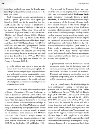 Tel e-V i si ons


argued that it offered great scope for'fernale    spec-         This approach in Television Studies can now
tatorship',   far beyond the limited restrictions of the   clearly be seenasheralding the arrival of what some
male gaze (1988).                                          critics have contentiously called'third-wave ferni-
    Such critiques also brought a greater interest in      nism' (sometimes confusingly known as 'post-
women's   genres (particularly soap opera fsee        feminism'). Rather than viewing television simply
Brunsdon, 2000]) and in the possibility that they     as an instrument of the dominant ideology, third-
could actually offer up avenues of     resistance to  wave feminist critiques of the media attempt to
more dominant modes of ideology. Books such as recognisethe complex meansby which female rep-
Ien Ang's Watching Dallas: Soap Opera and the resentation both constructedand actiuely
                                                                 is                             consumed
Melodratnatic Imagination (1985), Mary Ellen Brown's  by its audience.Refusing to regard ideology as uni-
Tblevision and Woman's Culture (1990), Christine      vocal or total, this approachtends to conceive gen-
Geraghty's Women and Soap Opera (1991), Andrea        der aspart ofan ongoing process which subjects
                                                                                          by
P ress'sWomenWatchingTblevision(199 I),Lynn Spigel's are constituted, and conceiving identiry as increas-
Make RoomforTV (1992),Ann Gray's Video Playtime ingly fragmented and dynamic. Influenced by post-
(1992) and Julie D'Accit Defining Women: Tblevision structuralistnotions of subjectivity (seeChapter 2), it
and the CweJor Cagney andLacey (L993) aX,    attempt- definesgender as a discoursethat, by definition, can
ed to re-investigate the complex (and frequently      break away from rigid binary oppositions
active) relationship berween women and the small      (active,/male,passive/female) become a site ofper-
                                                                                     to
screen  (see Brunsdon et al., 1997). As Mary Ellen    formance, resistance,  style and desire. Liesbet van
                                                                                             As
Brown put it in Soap Opera and Women's Thlk: The Zoonen puts it (1994:34):
                   (1994:2):
Plewure oJResistance
                                                              A poststructuralistnotion of discourse a site of
                                                                                                      as
   It can be said that soap operas in some way give           contestation implies that the disciplinarypower of
   women their voice. The constant, active, playful dis-      discourse,prescribingand restrictingidentitiesand
   cussions about soap opera open up possibilities for        experiences, alwaysbe resistedand subverted.
                                                                           can
   us to understand how social groups can take a some-        Dominant male discoursecan therefore never be
   what ambiguous television text and incorporate it          completelyoverpowering,    sinceby definition there
   into existing gossip networks that provide oudets for      will be resistance struggle.
                                                                               and
   a kind of politics in which subordinated groups can
   be validatedand heard.                                      You can certainly detect this kind ofcritique in
                                                           more contemporary readings of television pro-
    Perhaps one of the most often quoted examples          grarrmes such as AbsolutelyFabulous(BBC, 1989-
of this sort of criticism in Television Studies can be     [see Kirkham and Skeggs,1998]), Bffi the Vampire
found inJohn     Fiske's TblevisionCulture (1987). Here    Slayerril/B,1997-200f , UPN, 2001-3 [see'Wilcox
Fiske argued against traditional readings ofMadonnat       and Lavery 20021) and Sex and the City (HBO,
music videos that regarded them simply as pandering        79981004 fseeAkass and McCabe, 2004]). Here
to patriarchal tastesby continuing the sexual objecti-     there is much discussionof the means with which
fication of women. For Fiske, Madonna was actually         certain television texts (and their audience$ play
taking on patriarchy by parodying traditional notions      around with, subvert,ridicule, investigate,resistand
of femininiry using her body and sexuality as a signi-     even transcend tradirional male'(heterosexual)ide-
fier of resistance. Fiske concludes that Madonna           ologies.Asthis suggests, contemporary approaches   to
videos are a 'site of semiotic struggle between the        television hope to add complexity to the whole
forces of patriarchy and feminine resistance,of capi-      notion by which genderedideology is produced and
t^lism and the subordinate, the young and the old'         consumedrather than simply erase power and sig-
                                                                                               its
(1987 : 39;see also Kaplan, 1,987 and Kaplan, 1992).       nificance altogether.It is not a complete break from
 