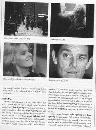 Cathy Come Home: Long shot (LS)
                                                               Medium shot (MS)




 Close-up (CU) or head-and_shoulders
                                     shot                    Extreme close-up (XCU)




may denote 'quality drama' a documentary
                                             feel is         modern TV this now usually involves
 more likely  to be achieved with a slightly                                                               more than
                                              more           three lights but the basic principles
gralny stock.                                                                                       remain the same,
                                                            producing an evenly iighted scene.As
                                                                                                      such, any devi_
                                                            ation from this norm generally produces
LIGHTING                                                                                                 a strikins or
                                                            unusual efrect. For example, if a subject
 The way a certain scene is lit can                                                                      is iit priira_
                                       often add to the     rily from below (underlighting)
 mood or the style of a piece of television.                                                        it may ...ate a
                                                To put it   more sinisrer effect while being
 crudely, very low lighting can produce                                                          lit primarily from
                                            , ,o_tr" o,     behind (backlighting)
 depressing mood while very high                                                      can creace a-grearer sense of
                                     lighting can add       mysrery.
to a feeling of gaiety or optimism.
                                    In g.rr.."l practrce        The choice berween soft lighting
a grear deal ofTV uses three_point                                                                    and hard
                                        lighting when       lightingcan also make a difference to aicene..Whije
a subject is lit from three sources,
                                    one light provides      soft lighting can enhance the warmth
ihe main source, one light fills in                                                                of a scene,hard
                                     the ,h"do*, ,rra       lighting tends to procluce the sort
one lisht is placed behind the subject.                                                         of harshness nrore
                                          Of course, rn     commonly associated with documentary
                                                                                                         realism. A
 