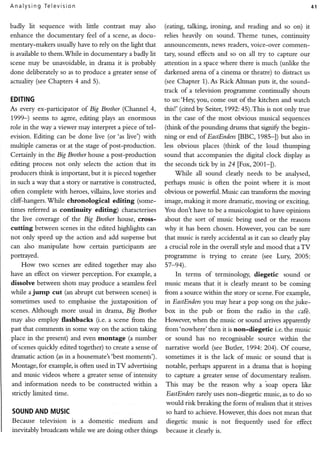 A n a lysing Te levisio n                                                                                                 41


badly lit    sequence with     little   contrast may also     (eating, talking, ironing, and reading and so on) it
enhance the documentary feel of a scene, as docu-             relies heavily on sound. Theme        tunes, continuity
mentary-makers usually have to rely on the light that         announcements, news readers, voice-over cornmen-
is available to them.'While in documentary a badly lit        tary sound effects and so on all try to capture our
scene may be unavoidable, in drama it is probably             attention in a space where there is much (unlike the
done deliberately so as to produce a greater sense of         darkened arena of a cinema or theatre) to distract us
actuakty (see Chapters 4 and 5).                              (see Chapter 1). As Rick Alcman puts it, the sound-
                                                              track of a television prognmme       continually shouts
EDITING                                                       to us:'Hey, you, come out of the kitchen and watch
                      of         (Channel
As everyex-participator BigBrother      4,                    this!' (cited by Seiter, 1992:45).Tttts is not only true
1,999-) seems to agree, editing plays an enormous             in the case of the most obvious musical sequences
role in the way a viewer may interpret a piece of tel-        (think of the pounding drums that signif' the begin-
evision. Editing can be done live (or'as live') with          ning or end of EastEnders p8C,1985*])     but also in
multiple carneras or at the stage of post-production.         less obvious places (think     of the loud thumping
Certainly in the Blg Brother house a post-production          sound that accompanies the digital clock display as
editing process not only selects the action that its          the seconds tick by in 24 lFox,2001-l).
producers think is important, but it is pieced together           While all sound clearly needs to be analysed,
in such a way that a story or narrative is constructed,       perhaps music is often the point where it is most
often complete with heroes, villains, love stories and        obvious or powerfrrl. Music can transform the moving
cliff-hangers.'While    chronological     editing   (some-    image, making it more dramatic, moving or exciting.
times referred as continuity       editing)   characterises   You don't have to be a musicologist to have opinions
the live coverage of the Blg Brother house, cross-            about the sort of music being used or the reasons
cutting     betlveen scenes in the edited highlights can      why it has been chosen. Flowever, you can be sure
not only speed up the action and add suspense but             that music is rarely accidental as it can so clearly play
can also manipulate how         certain participants are      a crucial role in the overall style and mood that aTV
portrayed.                                                    programme     is trying   to create (see Lury      2005:
    How      t'"vo scenes are edited together may also        57-e4).
have an effect on viewer perception. For example, a              In terms of terminology,diegetic sound or
dissolve between shots may produce a seamlessfeel             music means that it is clearly meant to be coming
while a jump cut (an abrupt cut between scenes) is            from a sourcewithin the story or scene. example,
                                                                                                      For
sometimes used to emphasise the juxtaposition of              in EastEnders may hear a pop song on the juke-
                                                                             you
scenes. Although       more usual in drama, Big Brother       box in the pub or from the radio in the cafii.
may also employ flashbacks          (i.e. a scene &om the     However, when the music or sound arrives apparendy
past that cornments in some way on the action taking          from'nowhere' then it is non-diegetic i.e. the music
place in the present) and even rnontage         (a number     or sound has no recognisablesource within the
ofscenes quickly edited together) to create a sense of        narrative world (seeButler, 1994: 204). Of course,
dramatic action (asin a housemate's'bestmoments').             sometimesit is the lack of music or sound that is
Montage, for example, is often used inTV        advertising    notable,perhapsapparentin a drama that is hoping
and music videos where a greater sense of intensiry            to capture a greater senseof documentary realism.
and information      needs to be constructed within       a    This may be the reason why a soap opera like
strictly limited rime.                                         EastEnders  rarely usesnon-diegetic music,asto do so
                                                               would risk breaking the form of realismthat it strives
SOUND MUSIC
    AND                                                        so hard to achieve. However. this doesnot mean that
Because television is a domestic medium                and     diegetic music is not frequently used for effect
inevitably broadcasts while we are doing other things          because clear is.
                                                                        it
 