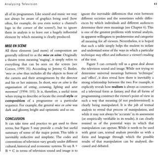 A n al ysi n g T elev is ion                                                                                            43


                     Like sound and music we may
all of its programmes.                                     ignore the inevitable differences that exist between
not alwaysbe aware of graphics being used (how             different societies and the sometimes subde differ-
often, for example,do you even notice a channel's          ences by which individuals and different audiences
logo in the corner of the screen?),  but to ignore         determine their own meanings (see Chapter 6).This
them in analysisis to leave out a hugely influential       is one of the greatest problems with textual analysis,
element by which meaning is clearly produced.              its apparent willingness to predetermine and categorise
                                                           all rmeaning for all viewets. Nevertheless, it is hoped
MISE SCEIVE
   EN                                                      that such a table simply helps the student to isolate
A11 these elements (and more) of composition         are   and undersand some of the ways in which a particular
generally referred to as the mise en scDtte.
                                           Originally      technique may effect and influence a viewer's reading
a theatre term meaning'staging',    it simply refers to    of the text.
everything    that can be seen on the screen (see              Figure 5 can certainly tell us a great deal about
Corner, 1.999:31). According      to Jeremy G. Butler,     the television sound and image..While not trying to
'mise en scine thss includes all the objects in front of   determine universal meanings between'technique'
the camera and their arrangements by the director          and'effect', it does reveal how there is inevitably a
and his or her minions. In short, mise en scine is the     strong relationship benveen the rr;vo.For example, it
organisation of setting, costuming, lighting a;nd actor    explicitly reveals how realisrn is always as construct-
mouement'  (1994:101).It is, therefore, a usefirl term     ed a televisual form as fantasy, and that all forms of
when trying to describe or locate the overall style or     programming construct the viewer's point ofview in
composition       of a prograrnrne or      a particular    such a way that meaning (if not predetermined) is
sequence. For example, the general mise en scine was       clearly being manipulated. It is the job of textual
dark and gloomy, bright and optimistic and so on.          analysis to reveal that process of manipulation, and
                                                           while it may not always be'accruate'in     its assessment
CONCLUSION                                                 (or empirically verifiable in its results), it can clearly
It can take time and practice to get used to these         remind    us of the potential     ways in which      that
terms, but Figure 5 may provide a crude but useful         manipulation can operate.While it needs to be used
sumrnary of some of the major points.This table is         with great care, textual analysis provides us with a
inevitably reductive and simplistic.The codes and          form     and language through      which    the possible
conventionsoftelevision vary greatly under different       results of that manipulation     can be analysed, dis*
cultural, historical and economic systems. sayA *
                                        To                 cussed and debated.
B : C in terms of television sound and imaqe is to
 