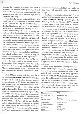 f5
                                                                                                        Tele-Visions

     to create the misleading illusion that great wealth is   out colour discrimination, faithfirlly serve under her
     arrailable to all members of the public regardless of    flag' [ibid:116]) essentially offers an ideological
     their social class,reinforcing the misconception that    critique.
     knowledge (and skill) always produces high rewards           This belief in the ideological structure of culture
     (see Fiske, 7987:266).                                   and storytelling was also reflected in aspects of struc_
         This classically Marxist notion of ideology was      turalist narrative      theory     (see Chapter 2).
     clearly reflected in the critique oftelevision offered   According    ro Tzveran Todorov (1977), narratlve
     in the 1930s and 1940s by the Frankfurt       School.    structure is not, in itself, either radical or conserya_
     The Frankfurt School was one of the first groups of      tive. However, more than likely the narrative struc_
     intellectuals to take television seriously and used a    tures common in any given sociery are usually used
     Marxist   understanding of society to explain the        to perpetuate the status quo. For example, narrative
     medium's role in forming important aspects of capi_      theory has argued that we do not come to under_
     talist ideology. In particular, they coined the term     stand the world innocently but learn to see it
     'cultural industries'to    suggest the way that mod_     through a system of opposites. In the history of
   ern capitalist societies produce some forms of culture     'Western
                                                                       thought these'binary oppositions, might
  like mass-pro duced commodllies.'Whereas   high culture  include 'good versus evil', 'mind versus matter',
  like classical literature and classical music possessed 'speech versus
                                                                            wriring','man     versus woman', .white
  artistic integriry mass (-produced) culture like news_ versus black','-West
                                                                                  versus East' and so on. Flowever,
  papers, magazines, popular music, pulp fiction, radio,  these binary oppositions are not defined equally but
  television etc. churned out standardised and formu_     hierarchically i.e. the second term is usually seen as a
  laic cultural products, simply designed to keep the     corrulttion of the first.This means that the very struc_
  masseshappy and deluded in their exploitation (see tures by which
                                                                             we understand the world are inher_
  the Introduction). For Theodor Adorno, .the con_        ently ideological i.e. white is superior to black, man
  cepts of the order which it [the culture industry]      is superior to woman, theWest is superior to the East
 hammers into human beings are always those of the        and so on.
 status quo'. Its effects are profound andfar reaching,        These binary opposirions have important impli_
 'the power of the culture industryt ideology is such     cations for ideological analysis. For example, televi_
 that conformity has replaced consciousness'(1991: sion news
                                                                      may be seen as construcling images of the
 e0).                                                     political world that works on the binary opposition
      Classical Marxist notions of ideology were alsoat of 'us'and'them'. For American
                                                                                                and European tele_
 the very heart of structuralism and semiotics (see vision this could
                                                                             mean presenting the West as .good,,
 Chapter 2). Roland Barthes' famous semiotic 'fair' and just' and the
                                                                                     East as .chaotic,,,untrustwor_
 account of culture in Mythologies     (1973 [orig. pub: thy'and even'evil', as this small list of binary
                                                                                                              oppo_
 19571 clearlycould not have been conceivedwith_ sitions revealg with reference
                                                                                           to the media coveraqe
 out incorporating this type of social critique into irs of the Iraq war (cited
                                                                                 by Lacey,2000: 69):
analysis.Put crudely, Barthes argues that ,myth, is
simply the illusion by which ideology is presentedto
                                                          We                      They
the world asnatural.According Barthes,
                                 to          a.conjur_
                                                          Our missilescduse. . .  Their missilesmuse. . .
ing trick hastaken place;it [myth] hasturned realicy
                                                         ' We ...
inside out, it has emptied it of history and has filled                           They . .
                                                         Precision bomb           Fire widely at anything in the skies
it with nature . . .' (1973: 1.42).So when Barthes
                                                         C*oryeBush is . . .      SaddamHussein is . . .
analyses Paris-Match
         a              cover photograph of a young At peace
                                                                  with himself   Demented
black soldier salutingthe French flag, his description Resolute                  Defiant
of the mythological 'connotarions' of its message Statesmanlike                  An evil tyrant
(that'F.rance a great empire,that all her sons,          Assured                 A crackpot monster
              is                                 with_
 