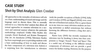 CASESTUDY
Shot-by-Shot Glen
         Analysis Creeber
All approaches the textuality of televisionwill rely
               to                                         (with the possibleexceptionsof Butler
                                                                                                  [199a], Selby
 on a basicunderstandingof sound and image and the       and Cowdery [1995] and Bignell 12004])even cover
language used to discussthem. This is normally           this sort offundamental analysis.This a greatshame
                                                                                               is
reGrred to as a 'shot-by-shot' analysisthat allows all   as,in my view, too many television studentsare leav-
textual approachesto examine television in a suc-        ing universities as skilled semioticiansbut without
cinct and universal manner whatever the particular       knowing the difference bef,weena lbng shot and a
methodology employed. Unlike Film Studies (for           close-up.
example, David Bordwell and Kristin Thompsont                 Karen Lury (2005) has recently examined the
Film Art: An Introduction 11990]),TelevisionStudies      television text by breaking it down into four com-
hasbeensurprisingly  poor at providingstudents  with     ponentsi.e.'Image','Sound','Time'and.Space'.This
a basic understanding of how to study and discuss        is a useful way of looking at the different textual
the basic components of a television text. Indeed, it    components of television and can provide a good        f
is surprising how few introductions to television        sourcefor further reading.However, for the pur"por. I
 