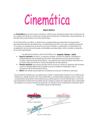 Marco Teórico:

La Cinemática es la rama de la mecánica clásica que estudia las leyes del movimiento de
los cuerpos sin tener en cuenta las causas que lo producen, limitándose, esencialmente, al
estudio de la trayectoria en función del tiempo.

En la Cinemática se utiliza un sistema de coordenadas para describir las trayectorias,
denominado sistema de referencia. La velocidad es el ritmo con que cambia la posición
un cuerpo. La aceleración es el ritmo con que cambia su velocidad. La velocidad y la
aceleración son las dos principales cantidades que describen cómo cambia su posición
en función del tiempo.

          Los elementos básicos de la Cinemática son: espacio, tiempo y móvil.
   •   Espacio absoluto; es decir, un espacio anterior a todos los objetos materiales e
       independientes de la existencia de estos. Este espacio es el escenario donde
       ocurren todos los fenómenos físicos, y se supone que todas las leyes de la física se
       cumplen rigurosamente en todas las regiones de ese espacio.
   •   Tiempo absoluto que transcurre del mismo modo en todas las regiones del Universo
       y que es independiente de la existencia de los objetos materiales y de la
       ocurrencia de los fenómenos físicos.
   •   Móvil más simple que podemos considerar es el punto material o partícula.

 El movimiento trazado por una partícula lo mide un observador respecto a un sistema de
 referencia. Desde el punto de vista matemático, la Cinemática expresa cómo varían las
coordenadas de posición de la partícula (o partículas) en función del tiempo. La función
que describe la trayectoria recorrida por el cuerpo (o partícula) depende de la velocidad
 (la rapidez con la que cambia de posición un móvil) y de la aceleración (variación de la
                             velocidad respecto del tiempo).
 