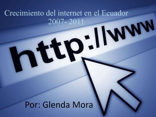 Crecimiento del internet en el Ecuador 2007- 2011 Por: Glenda Mora 