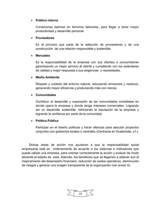 19
 Público interno
Condiciones óptimas en términos laborares, para llegar a tener mayor
productividad y desarrollo personal.
 Proveedores
Es el principio que parte de la selección de proveedores y de una
construcción de una relación responsable y sostenible.
 Mercadeo
Es la responsabilidad de la empresa con sus clientes o consumidores
garantizando un mejor servicio al cliente y cumpliendo con los estándares
de calidad y mejor respuesta a sus exigencias y necesidades.
 Medio Ambiente
Respeto y cuidado del entorno natural, reduciendo emisiones y residuos,
generando mayor eficiencia y produciendo más con menos.
 Comunidades
Contribuir al desarrollo y superación de las comunidades inmediatas en
donde opera la empresa y donde tenga intereses comerciales. Logrando
así un desarrollo sostenible, reforzando la reputación de la empresa y
logrando la confianza por parte de la comunidad.
 Política Pública
Participar en el diseño políticas y hacer alianzas para ejecutar proyectos
conjuntos con gobiernos locales o centrales (Centrarse en Guatemala, s.f.).
Dichas áreas de acción nos ayudaran a que la responsabilidad social
empresarial esté en ordenamiento de acuerdo a los sistemas e indicadores que
puede utilizar una empresa, para orientar correctamente la acción y evaluar de modo
eficiente el estado de esta. Además, los beneficios que se llegarían a obtener son el
mejoramiento del desempeño financiero, reducción de costos operativos, disminución
de riesgos y generar una imagen transparente de la organización (ver anexo 4).
 