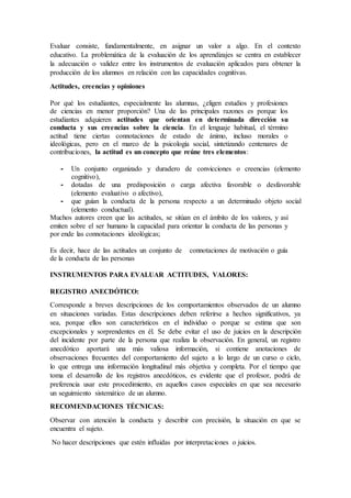 Evaluar consiste, fundamentalmente, en asignar un valor a algo. En el contexto
educativo. La problemática de la evaluación de los aprendizajes se centra en establecer
la adecuación o validez entre los instrumentos de evaluación aplicados para obtener la
producción de los alumnos en relación con las capacidades cognitivas.
Actitudes, creencias y opiniones
Por qué los estudiantes, especialmente las alumnas, ¿eligen estudios y profesiones
de ciencias en menor proporción? Una de las principales razones es porque los
estudiantes adquieren actitudes que orientan en determinada dirección su
conducta y sus creencias sobre la ciencia. En el lenguaje habitual, el término
actitud tiene ciertas connotaciones de estado de ánimo, incluso morales o
ideológicas, pero en el marco de la psicología social, sintetizando centenares de
contribuciones, la actitud es un concepto que reúne tres elementos:
- Un conjunto organizado y duradero de convicciones o creencias (elemento
cognitivo),
- dotadas de una predisposición o carga afectiva favorable o desfavorable
(elemento evaluativo o afectivo),
- que guían la conducta de la persona respecto a un determinado objeto social
(elemento conductual).
Muchos autores creen que las actitudes, se sitúan en el ámbito de los valores, y así
emiten sobre el ser humano la capacidad para orientar la conducta de las personas y
por ende las connotaciones ideológicas;
Es decir, hace de las actitudes un conjunto de connotaciones de motivación o guía
de la conducta de las personas
INSTRUMENTOS PARA EVALUAR ACTITUDES, VALORES:
REGISTRO ANECDÓTICO:
Corresponde a breves descripciones de los comportamientos observados de un alumno
en situaciones variadas. Estas descripciones deben referirse a hechos significativos, ya
sea, porque ellos son característicos en el individuo o porque se estima que son
excepcionales y sorprendentes en él. Se debe evitar el uso de juicios en la descripción
del incidente por parte de la persona que realiza la observación. En general, un registro
anecdótico aportará una más valiosa información, si contiene anotaciones de
observaciones frecuentes del comportamiento del sujeto a lo largo de un curso o ciclo,
lo que entrega una información longitudinal más objetiva y completa. Por el tiempo que
toma el desarrollo de los registros anecdóticos, es evidente que el profesor, podrá de
preferencia usar este procedimiento, en aquellos casos especiales en que sea necesario
un seguimiento sistemático de un alumno.
RECOMENDACIONES TÉCNICAS:
Observar con atención la conducta y describir con precisión, la situación en que se
encuentra el sujeto.
No hacer descripciones que estén influidas por interpretaciones o juicios.
 