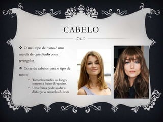 CABELO
 O meu tipo de rosto é uma
mescla de quadrado com
retangular.
 Corte de cabelos para o tipo de
rosto:
• Tamanho médio ou longo,
sempre a baixo do queixo.
• Uma franja pode ajudar a
disfarçar o tamanho da testa
 