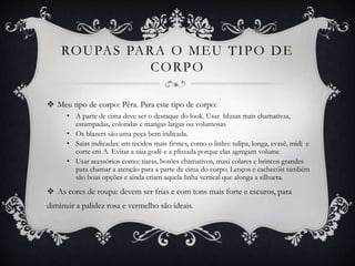ROUPAS PARA O MEU TIPO DE
CORPO
 Meu tipo de corpo: Pêra. Para este tipo de corpo:
• A parte de cima deve ser o destaque do look. Usar blusas mais chamativas,
estampadas, coloridas e mangas largas ou volumosas
• Os blazers são uma peça bem indicada.
• Saias indicadas: em tecidos mais firmes, como o linho: tulipa, longa, evasê, mídi e
corte em A. Evitar a saia godê e a plissada porque elas agregam volume
• Usar acessórios como: tiaras, botões chamativos, maxi colares e brincos grandes
para chamar a atenção para a parte de cima do corpo. Lenços e cachecóis também
são boas opções e ainda criam aquela linha vertical que alonga a silhueta.
 As cores de roupa: devem ser frias e com tons mais forte e escuros, para
diminuir a palidez rosa e vermelho são ideais.
 