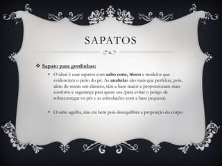 SAPATOS
 Sapato para gordinhas:
• O ideal é usar sapatos com salto cone, bloco e modelos que
evidenciem o peito do pé. As anabelas são mais que perfeitas, pois,
além de serem um clássico, têm a base maior e proporcionam mais
conforto e segurança para quem usa (para evitar o perigo de
sobrecarregar os pés e as articulações com a base pequena).
• O salto agulha, não cai bem pois desequilibra a proporção do corpo.
 