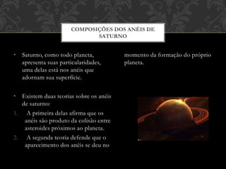 • Saturno, como todo planeta,
apresenta suas particularidades,
uma delas está nos anéis que
adornam sua superfície.
• Existem duas teorias sobre os anéis
de saturno:
1. A primeira delas afirma que os
anéis são produto da colisão entre
asteroides próximos ao planeta.
2. A segunda teoria defende que o
aparecimento dos anéis se deu no
momento da formação do próprio
planeta.
COMPOSIÇÕES DOS ANÉIS DE
SATURNO
 