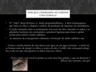 • O "vilão" desta história é o ácido propenilsulfênico, o fator lacrimogêneo
que irrita os olhos e dispara o reflexo de produção de lágrimas em abundância.
• O ácido formado irrita as terminações nervosas do olho, fazendo-os arder, e as
glândulas lacrimais são estimuladas a produzir lágrimas para lavar o globo
ocular para retirar o ácido sulfúrico.
• As maneiras de conseguirmos diminuir a formação do ácido sulfúrico são:
- Cortar a cebola dentro de uma bacia com água ou em água corrente: o ácido irá
se formar antes de atingir os olhos, e como ele não é volátil, não conseguirá atingi-
los, a não ser que coloquemos as mãos sujas nos olhos;
- Outra opção será cortá-la gelada ou com uma faca gelada, o que irá diminuir a
difusão das enzimas e do gás.
POR QUE CHORAMOS AO CORTAR
UMA CEBOLA?
 