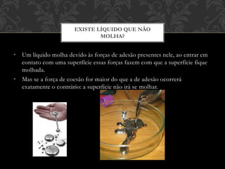 • Um líquido molha devido às forças de adesão presentes nele, ao entrar em
contato com uma superfície essas forças fazem com que a superfície fique
molhada.
• Mas se a força de coesão for maior do que a de adesão ocorrerá
exatamente o contrário: a superfície não irá se molhar.
EXISTE LÍQUIDO QUE NÃO
MOLHA?
 