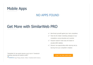 NO APPS FOUND
Mobile Apps
Get More with SimilarWeb PRO
Benchmark yourself against your main competitors
Peek into the hidden marketing strategies of your
competitors, across industries and countries
Keyword research made easy and based on
actually traffic statistics
Discover new opportunities while reducing risk by
learning from your competitor's mistakes




"SimilarWeb Pro has quickly become a go-to tool in Travelocity's
marketing, planning and analytics toolkit."
Chyan Phang, Director, Hotels | Travelocity North America
START THE FREE DEMO NOW
 