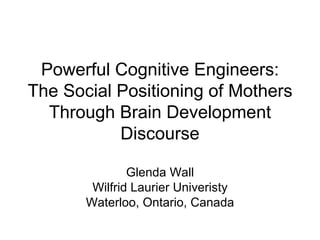 Powerful Cognitive Engineers: The Social Positioning of Mothers Through Brain Development Discourse Glenda Wall Wilfrid Laurier Univeristy Waterloo, Ontario, Canada 
