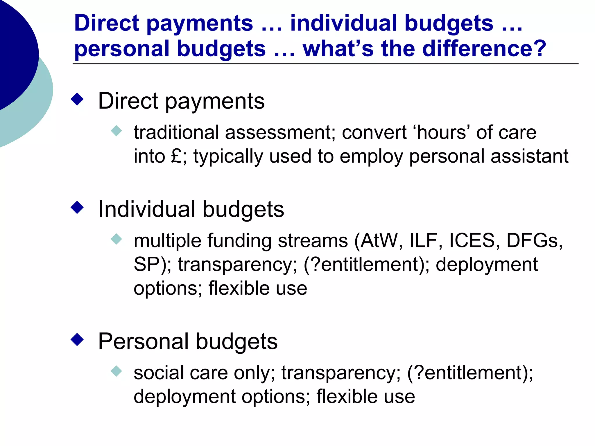 Direct payments … individual budgets …
personal budgets … what’s the difference?

   Direct payments
        traditional assessment; convert ‘hours’ of care
         into £; typically used to employ personal assistant

   Individual budgets
        multiple funding streams (AtW, ILF, ICES, DFGs,
         SP); transparency; (?entitlement); deployment
         options; flexible use

   Personal budgets
        social care only; transparency; (?entitlement);
         deployment options; flexible use
 