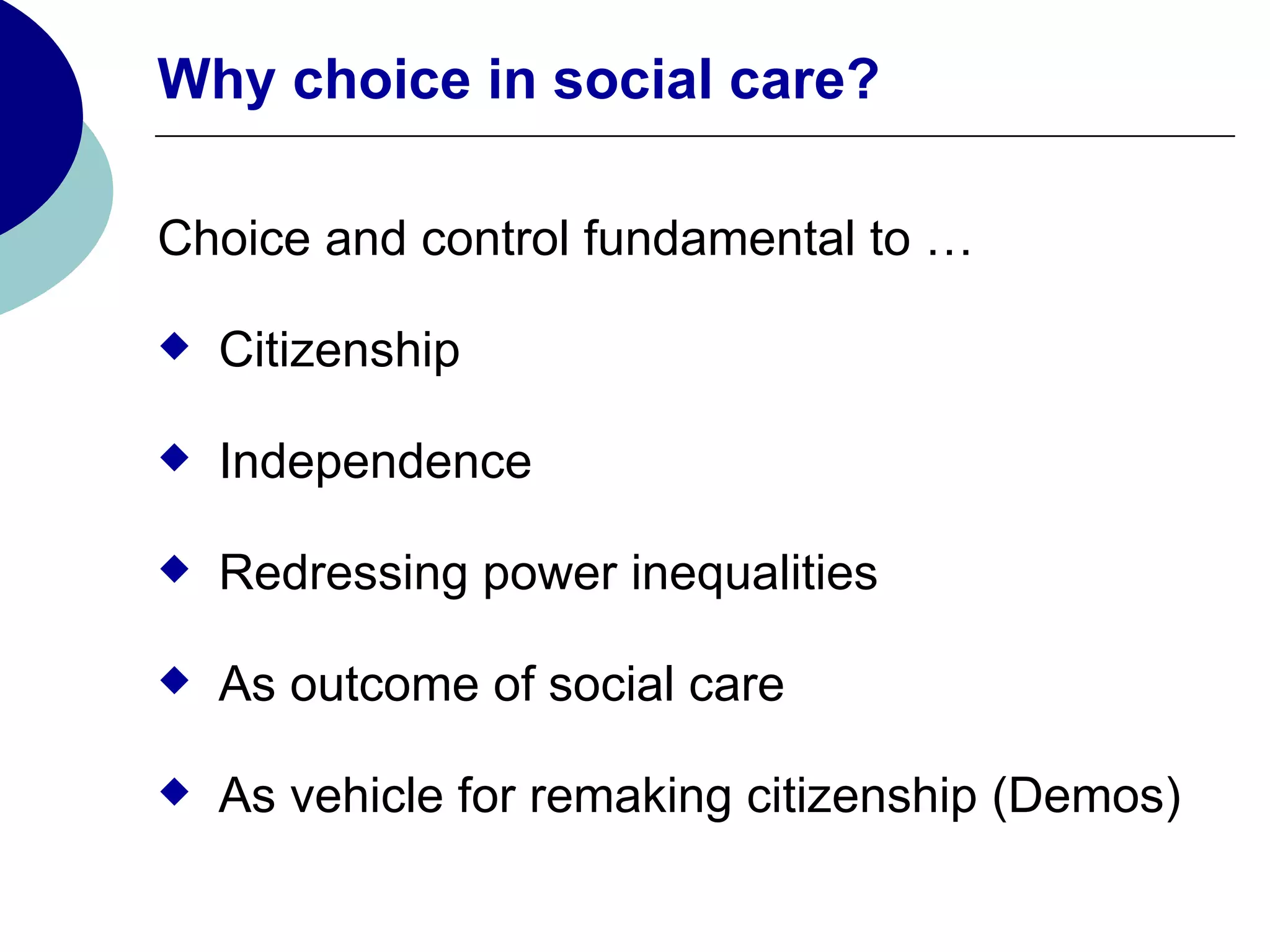 Why choice in social care?

Choice and control fundamental to …

   Citizenship

   Independence

   Redressing power inequalities

   As outcome of social care

   As vehicle for remaking citizenship (Demos)
 