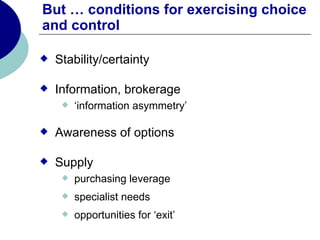 But … conditions for exercising choice
and control

   Stability/certainty

   Information, brokerage
        ‘information asymmetry’

   Awareness of options

   Supply
        purchasing leverage
        specialist needs
        opportunities for ‘exit’
 
