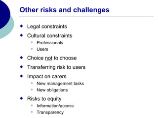 Other risks and challenges

   Legal constraints
   Cultural constraints
        Professionals
        Users
   Choice not to choose
   Transferring risk to users
   Impact on carers
        New management tasks
        New obligations
   Risks to equity
        Information/access
        Transparency
 
