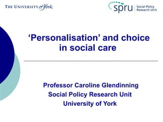 ‘Personalisation’ and choice
       in social care



   Professor Caroline Glendinning
    Social Policy Research Unit
         University of York
 