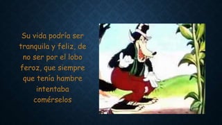 Su vida podría ser
tranquila y feliz, de
no ser por el lobo
feroz, que siempre
que tenía hambre
intentaba
comérselos
 