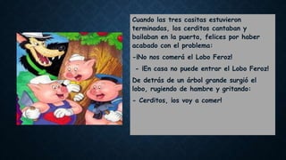 Cuando las tres casitas estuvieron
terminadas, los cerditos cantaban y
bailaban en la puerta, felices por haber
acabado con el problema:
-¡No nos comerá el Lobo Feroz!
- ¡En casa no puede entrar el Lobo Feroz!
De detrás de un árbol grande surgió el
lobo, rugiendo de hambre y gritando:
- Cerditos, ¡os voy a comer!
 