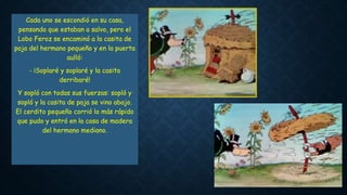 Cada uno se escondió en su casa,
pensando que estaban a salvo, pero el
Lobo Feroz se encaminó a la casita de
paja del hermano pequeño y en la puerta
aulló:
- ¡Soplaré y soplaré y la casita
derribaré!
Y sopló con todas sus fuerzas: sopló y
sopló y la casita de paja se vino abajo.
El cerdito pequeño corrió lo más rápido
que pudo y entró en la casa de madera
del hermano mediano.
 