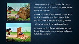- ¡No nos comerá el Lobo Feroz! - ¡En casa no
puede entrar el Lobo Feroz! - cantaban desde
dentro los cerditos.
De nuevo el Lobo, más enfurecido que antes al
sentirse engañado, se colocó delante de la
puerta y comenzó a soplar y soplar gruñendo:
- ¡Soplaré y soplaré y la casita derribaré!
La madera crujió, y las paredes cayeron y los
dos cerditos corrieron a refugiarse en la casa
de ladrillo del mayor.
 