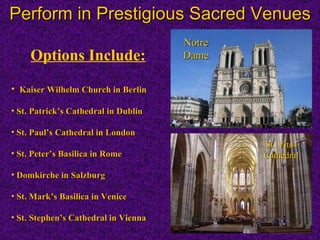 Perform in Prestigious Sacred Venues Options Include: Kaiser Wilhelm Church in Berlin St. Patricks Cathedral in Dublin St. Pauls Cathedral in London St. Peters Basilica in Rome Domkirche in Salzburg St. Marks Basilica in Venice  St. Stephens Cathedral in  Vienna Notre Dame St. Vitus Cathedral 
