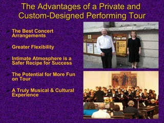 The Advantages of a Private and  Custom-Designed Performing Tour The Best Concert  Arrangements Greater Flexibility  Intimate Atmosphere is a Safer Recipe for Success The Potential for More Fun on Tour A Truly Musical & Cultural Experience 