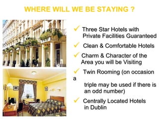 WHERE WILL WE BE STAYING ? Three Star Hotels with  Private Facilities Guaranteed Clean & Comfortable Hotels Charm & Character of the  Area you will be Visiting Twin Rooming (on occasion a triple may be used if there is  an odd number) Centrally Located Hotels  in Dublin 
