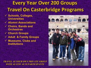 Every Year Over 200 Groups  Travel On Casterbridge Programs Schools, Colleges, Universities Alumni Associations  Choirs, Bands and Orchestras  Church Groups Adult  & Family Groups  Museums, Clubs and Institutions TRAVEL AS YOUR OWN PRIVATE GROUP WITH AS FEW AS 10 PARTICIPANTS 