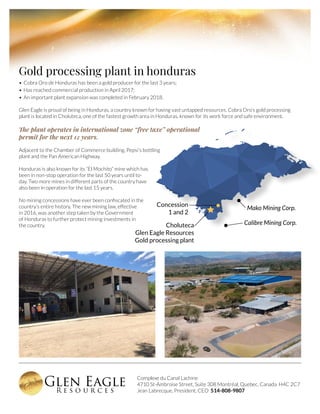 Complexe du Canal Lachine
4710 St-Ambroise Street, Suite 308 Montréal, Quebec, Canada H4C 2C7
Jean Labrecque, President, CEO 514-808-9807
Gold processing plant in honduras
•	Cobra Oro de Honduras has been a gold producer for the last 3 years;
•	Has reached commercial production in April 2017;
•	An important plant expansion was completed in February 2018.
Glen Eagle is proud of being in Honduras, a country known for having vast untapped resources. Cobra Oro’s gold processing
plant is located in Choluteca, one of the fastest growth area in Honduras, known for its work force and safe environment.
The plant operates in international zone “free taxe” operational
permit for the next 12 years.
Adjacent to the Chamber of Commerce building, Pepsi’s bottling
plant and the Pan American Highway.
Honduras is also known for its “El Mochito” mine which has
been in non-stop operation for the last 50 years until to-
day. Two more mines in different parts of the country have
also been in operation for the last 15 years.
No mining concessions have ever been confiscated in the
country’s entire history. The new mining law, effective
in 2016, was another step taken by the Government
of Honduras to further protect mining investments in
the country. Choluteca
Glen Eagle Resources
Gold processing plant
Mako Mining Corp.
Concession
1 and 2
Calibre Mining Corp.
 