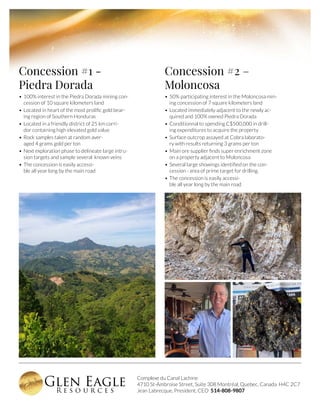 Complexe du Canal Lachine
4710 St-Ambroise Street, Suite 308 Montréal, Quebec, Canada H4C 2C7
Jean Labrecque, President, CEO 514-808-9807
Concession #1 -
Piedra Dorada
•	100% interest in the Piedra Dorada mining con-
cession of 10 square kilometers land
•	Located in heart of the most prolific gold bear-
ing region of Southern Honduras
•	Located in a friendly district of 25 km corri-
dor containing high elevated gold value
•	Rock samples taken at random aver-
aged 4 grams gold per ton
•	Next exploration phase to delineate large intru-
sion targets and sample several known veins
•	The concession is easily accessi-
ble all year long by the main road
Concession #2 –
Moloncosa
•	50% participating interest in the Moloncosa min-
ing concession of 7 square kilometers land
•	Located immediately adjacent to the newly ac-
quired and 100% owned Piedra Dorada
•	Conditionnal to spending C$500,000 in drill-
ing expenditures to acquire the property
•	Surface outcrop assayed at Cobra laborato-
ry with results returning 3 grams per ton
•	Main ore supplier finds super enrichment zone
on a property adjacent to Moloncosa
•	Several large showings identified on the con-
cession - area of prime target for drilling.
•	The concession is easily accessi-
ble all year long by the main road
 