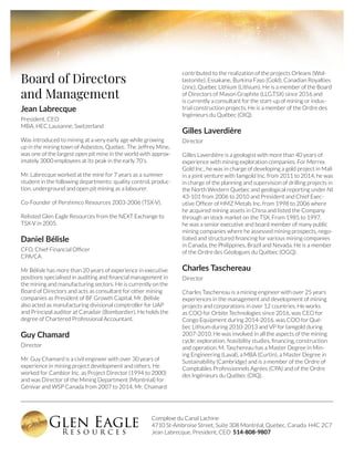 Complexe du Canal Lachine
4710 St-Ambroise Street, Suite 308 Montréal, Quebec, Canada H4C 2C7
Jean Labrecque, President, CEO 514-808-9807
Board of Directors
and Management
Jean Labrecque
President, CEO
MBA, HEC Lausanne, Switzerland
Was introduced to mining at a very early age while growing
up in the mining town of Asbestos, Quebec. The Jeffrey Mine,
was one of the largest open pit mine in the world with approx-
imately 3000 employees at its peak in the early 70’s.
Mr. Labrecque worked at the mine for 7 years as a summer
student in the following departments: quality control, produc-
tion, underground and open pit mining as a labourer.
Co-Founder of Pershimco Resources 2003-2006 (TSX-V).
Relisted Glen Eagle Resources from the NEXT Exchange to
TSX-V in 2005.
Daniel Bélisle
CFO, Chief Financial Officer
CPA/CA
Mr Bélisle has more than 20 years of experience in executive
positions specialised in auditing and financial management in
the mining and manufacturing sectors. He is currently on the
Board of Directors and acts as consultant for other mining
companies as President of BF Growth Capital. Mr. Bélisle
also acted as manufacturing divisional comptroller for UAP
and Principal auditor at Canadair (Bombardier). He holds the
degree of Chartered Professional Accountant.
Guy Chamard
Director
Mr. Guy Chamard is a civil engineer with over 30 years of
experience in mining project development and others. He
worked for Cambior Inc. as Project Director (1994 to 2000)
and was Director of the Mining Department (Montréal) for
Génivar and WSP Canada from 2007 to 2014. Mr. Chamard
contributed to the realization of the projects Orleans (Wol-
lastonite), Essakane, Burkina Faso (Gold), Canadian Royalties
(zinc), Quebec Lithium (Lithium). He is a member of the Board
of Directors of Mason Graphite (LLG.TSX) since 2016 and
is currently a consultant for the start-up of mining or indus-
trial construction projects. He is a member of the Ordre des
Ingénieurs du Québec (OIQ).
Gilles Laverdière
Director
Gilles Laverdière is a geologist with more than 40 years of
experience with mining exploration companies. For Merrex
Gold Inc., he was in charge of developing a gold project in Mali
in a joint venture with Iamgold Inc. from 2011 to 2014, he was
in charge of the planning and supervision of drilling projects in
the North Western Quebec and geological reporting under NI
43-101 from 2006 to 2010 and President and Chief Exec-
utive Officer of HMZ Metals Inc. from 1998 to 2006 where
he acquired mining assets in China and listed the Company
through an stock market on the TSX. From 1985 to 1997,
he was a senior executive and board member of many public
mining companies where he assessed mining prospects, nego-
tiated and structured financing for various mining companies
in Canada, the Philippines, Brazil and Nevada. He is a member
of the Ordre des Géologues du Québec (OGQ).
Charles Taschereau
Director
Charles Taschereau is a mining engineer with over 25 years
experiences in the management and development of mining
projects and corporations in over 12 countries. He works
as COO for Orbite Technologies since 2016, was CEO for
Congo Equipment during 2014-2016, was COO for Qué-
bec Lithium during 2010-2013 and VP for Iamgold during
2007-2010. He was involved in all the aspects of the mining
cycle: exploration, feasibility studies, financing, construction
and operation. M. Taschereau has a Master Degree in Min-
ing Engineering (Laval), a MBA (Curtin), a Master Degree in
Sustainability (Cambridge) and is a member of the Ordre of
Comptables Professionnels Agrées (CPA) and of the Ordre
des Ingénieurs du Québec (OIQ).
 