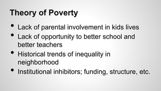 Theory of Poverty
• Lack of parental involvement in kids lives
• Lack of opportunity to better school and
better teachers
• Historical trends of inequality in
neighborhood
• Institutional inhibitors; funding, structure, etc.
 