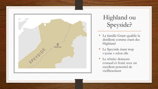 Highland ou
Speyside?
• La famille Grant qualifie la
distillerie comme étant des
Highland
• Le Speyside étant trop
« jeune » selon elle
• Le whisky demeure
costaud et fruité avec un
excellent potentiel de
vieillissement
 